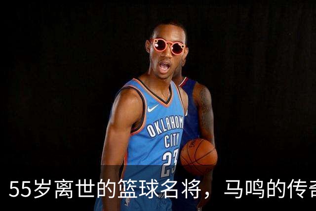 55岁离世的篮球名将，马鸣的传奇与兄弟情深
